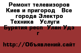 Ремонт телевизоров Киев и пригород - Все города Электро-Техника » Услуги   . Бурятия респ.,Улан-Удэ г.